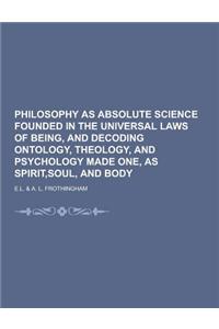 Philosophy as Absolute Science Founded in the Universal Laws of Being, and Decoding Ontology, Theology, and Psychology Made One, as Spirit, Soul, and