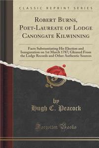 Robert Burns, Poet-Laureate of Lodge Canongate Kilwinning: Facts Substantiating His Election and Inauguration on 1st March 1787; Gleaned from the Lodge Records and Other Authentic Sources (Classic Reprint)