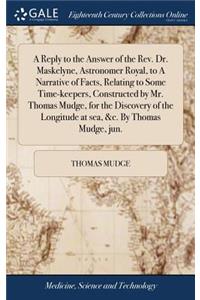 Reply to the Answer of the Rev. Dr. Maskelyne, Astronomer Royal, to A Narrative of Facts, Relating to Some Time-keepers, Constructed by Mr. Thomas Mudge, for the Discovery of the Longitude at sea, &c. By Thomas Mudge, jun.