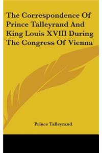 The Correspondence Of Prince Talleyrand And King Louis XVIII During The Congress Of Vienna