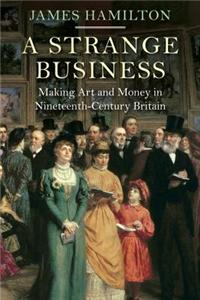 A Strange Business: Making Art and Money in Nineteenth-Century Britain: Making Art and Money in Nineteenth-Century Britain