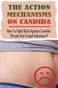 The Action Mechanisms On Candida: How To Fight Back Against Candida, Thrush, And Fungal Infections?: Candida Treatment For Women