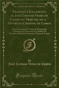 Processo E Julgamento de JosÃ© Cardoso Vieira de Castro No Tribunal Do 2. Â° Districto Criminal de Lisboa: Pelo AccusaÃ§Ã£o Do Crime de Homicidio Voluntario Na Pessoa de Sua Mulher D. Claudina Adelaide GuimarÃ£es Vieira de Castro (Classic Reprint)