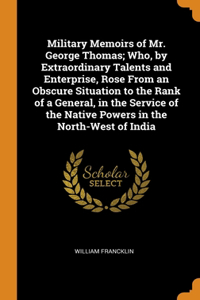 Military Memoirs of Mr. George Thomas; Who, by Extraordinary Talents and Enterprise, Rose From an Obscure Situation to the Rank of a General, in the Service of the Native Powers in the North-West of India