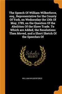 Speech of William Wilberforce, Esq., Representative for the County of York, on Wednesday the 13th of May, 1789, on the Question of the Abolition of the Slave Trade. to Which Are Added, the Resolutions Then Moved, and a Short Sketch of the Speeches