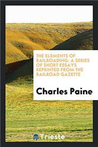 The Elements of Railroading: A Series of Short Essays Reprinted from the Railroad Gazette