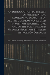 Introduction to the Art of Fortification, Containing Draughts of All the Common Works Used in Military Architecture, and of the Machines and Utensils Necessary Either in Attacks Or Defences