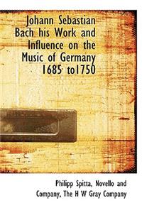 Johann Sebastian Bach His Work and Influence on the Music of Germany 1685 To1750