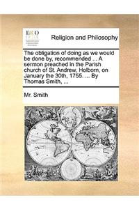 The Obligation of Doing as We Would Be Done By, Recommended ... a Sermon Preached in the Parish Church of St. Andrew, Holborn, on January the 30th, 1755. ... by Thomas Smith, ...