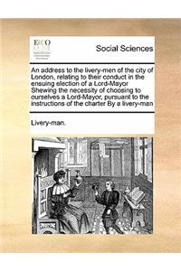 An address to the livery-men of the city of London, relating to their conduct in the ensuing election of a Lord-Mayor Shewing the necessity of choosing to ourselves a Lord-Mayor, pursuant to the instructions of the charter By a livery-man