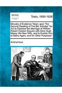 Minutes of Evidence Taken Upon the Second Reading of the Bill, Intituled an ACT to Dissolve the Marriage of William Robert Clayton Esquire with Alice Hugh Massy His Now Wife, and to Enable Him to Marry Again; And for Other Purposes