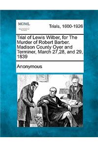 Trial of Lewis Wilber, for the Murder of Robert Barber. Madison County Oyer and Terminer, March 27,28, and 29, 1839