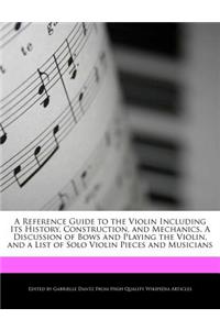 A Reference Guide to the Violin Including Its History, Construction, and Mechanics, a Discussion of Bows and Playing the Violin, and a List of Solo Violin Pieces and Musicians