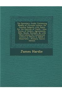 The Epistolary Guide: Containing Models of Juvenile Letters, on Familiar Subjects with Topics for the Exercise of Youth: Also, Forms of Orders, Agreements, Bills, Bonds, Receipts, &C with Observations on Commercial Letters to Which Is Added a Disse