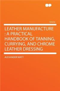 Leather Manufacture: A Practical Handbook of Tanning, Currying, and Chrome Leather Dressing