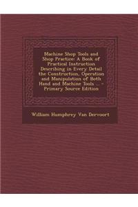 Machine Shop Tools and Shop Practice: A Book of Practical Instruction Describing in Every Detail the Construction, Operation and Manipulation of Both