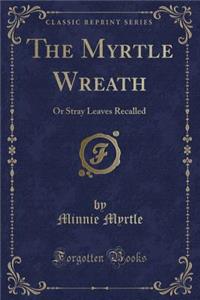 The Myrtle Wreath: Or Stray Leaves Recalled (Classic Reprint)