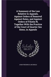 A Summary of the Law Relative to Appeals, Against Orders of Removal Against Rates, and Against Orders of Filiatio N, Together with the Practice of the Court of Quarter Ses Sions, in Appeals