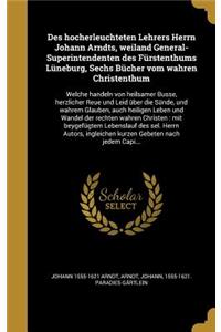 Des Hocherleuchteten Lehrers Herrn Johann Arndts, Weiland General-Superintendenten Des Furstenthums Luneburg, Sechs Bucher Vom Wahren Christenthum