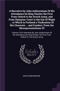 A Narrative by John Ashburnham Of His Attendance On King Charles the First From Oxford to the Scotch Army, and From Hampton-Court to the Isle Of Wight ... to Which Is Prefixed a Vindication Of His Character ... and Conduct, From the Misrepresentati