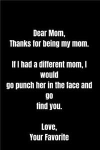 Dear Mom, Thanks for being my mom. If I had a different mom, I would go punch her in the face and go find you. Love, Your Favorite