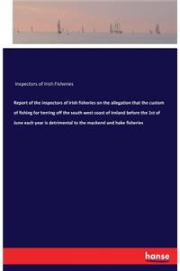 Report of the inspectors of Irish fisheries on the allegation that the custom of fishing for herring off the south west coast of Ireland before the 1st of June each year is detrimental to the mackerel and hake fisheries