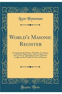 World's Masonic Register: Containing the Name, Number, Location, and Time of Meeting of Every Masonic Lodge in the World, So Far as Known (Classic Reprint)