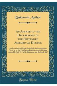 An Answer to the Declaration of the Pretended Assembly at Dundee: And to a Printed Paper Intituled, the Protestation Given in by the Dissenting Brethren to the General Assembly, July 21. 1652; Reviewed and Refuted, &c (Classic Reprint)