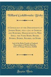 A Genealogy of the Descendants of Joseph Bixby, 1621-1701 of Ipswich and Boxford, Massachusetts, Who Spell the Name Bixby, Bigsby, Byxbee, Bixbee, Bigsbee, or Byxbe: And of the Bixby Family in England, Descendants of Walter Bekesby, 1427, of Thorpe