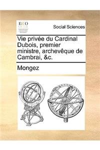 Vie Privee Du Cardinal DuBois, Premier Ministre, Archeveque de Cambrai, &C.
