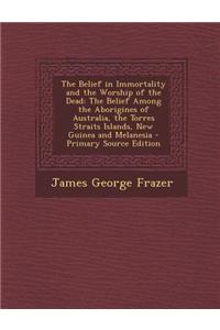 The Belief in Immortality and the Worship of the Dead: The Belief Among the Aborigines of Australia, the Torres Straits Islands, New Guinea and Melane