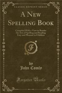 A New Spelling Book: Compiled with a View to Render the Arts of Spelling and Reading Easy and Pleasant to Children (Classic Reprint)