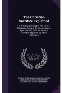 Christian Sacrifice Explained: In A Charge Delivered In Part To The Middlesex Clergy At St. Clement-danes, April The 20th, 1738. To Which Is Added An Appendix. By Daniel Waterland