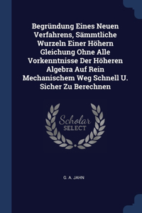 Begründung Eines Neuen Verfahrens, Sämmtliche Wurzeln Einer Höhern Gleichung Ohne Alle Vorkenntnisse Der Höheren Algebra Auf Rein Mechanischem Weg Schnell U. Sicher Zu Berechnen