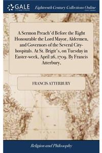 A Sermon Preach'd Before the Right Honourable the Lord Mayor, Aldermen, and Governors of the Several City-Hospitals. at St. Brigit's, on Tuesday in Easter-Week, April 26, 1709. by Francis Atterbury,