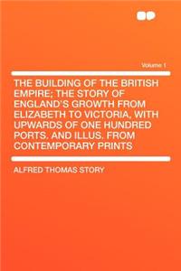 The Building of the British Empire; The Story of England's Growth from Elizabeth to Victoria, with Upwards of One Hundred Ports. and Illus. from Contemporary Prints Volume 1