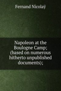 Napoleon at the Boulogne Camp; (based on numerous hitherto unpublished documents);