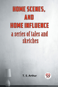 Home Scenes, And Home Influence A Series Of Tales And Sketches