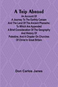 Trip Abroad An Account of a Journey to the Earthly Canaan and the Land of the Ancient Pharaohs; To Which Are Appended a Brief Consideration of the Geography and History of Palestine, and a Chapter on Churches of Christ in Great Britain