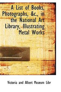 A List of Books, Photographs, AC., in the National Art Library, Illustrating Metal Works