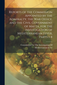 Reports of the Commission Appointed by the Admiralty, the War Office, and the Civil Government of Malta, for the Investigation of Mediterranean Fever, Parts 1-4