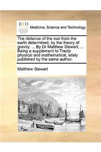 The Distance of the Sun from the Earth Determined, by the Theory of Gravity. ... by Dr Matthew Stewart, ... Being a Supplement to Tracts Physical and Mathematical, Lately Published by the Same Author.