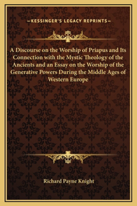 A Discourse on the Worship of Priapus and Its Connection with the Mystic Theology of the Ancients and an Essay on the Worship of the Generative Powers During the Middle Ages of Western Europe