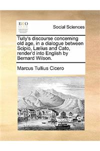 Tully's Discourse Concerning Old Age, in a Dialogue Between Scipio, Laelius and Cato, Render'd Into English by Bernard Wilson.