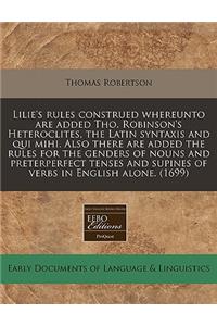 Lilie's Rules Construed Whereunto Are Added Tho. Robinson's Heteroclites, the Latin Syntaxis and Qui Mihi. Also There Are Added the Rules for the Genders of Nouns and Preterperfect Tenses and Supines of Verbs in English Alone. (1699)
