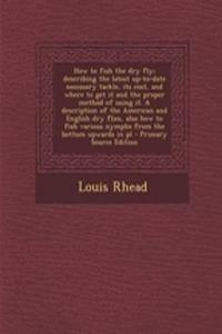 How to Fish the Dry Fly; Describing the Latest Up-To-Date Necessary Tackle, Its Cost, and Where to Get It and the Proper Method of Using It. a Description of the American and English Dry Flies, Also How to Fish Various Nymphs from the Bottom Upward