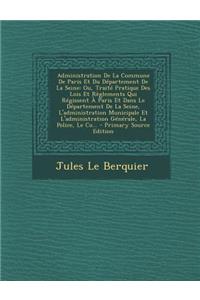 Administration de La Commune de Paris Et Du Departement de La Seine: Ou, Traite Pratique Des Lois Et Reglements Qui Regissent a Paris Et Dans Le Departement de La Seine, L'Administration Municipale Et L'Administration Generale, La Police, Le Co...