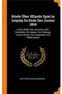 Briefe Ã?ber Ifflands Spiel in Leipzig Zu Ende Des Junius 1804: In Den Rollen Des Antonius, Hofr. Reinholds, de l'EpÃ©es, Von Valbergs, Lorenz Starks, Von Langsalms Und Wallensteins