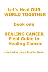 Let's Heal OUR WORLD TOGETHER book one HEALING CANCER FIELD GUIDE TO HEALING CANCER
