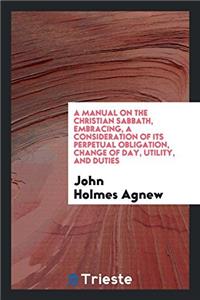 A Manual on the Christian Sabbath, Embracing, a Consideration of Its Perpetual Obligation, Change of Day, Utility, and Duties